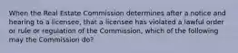 When the Real Estate Commission determines after a notice and hearing to a licensee, that a licensee has violated a lawful order or rule or regulation of the Commission, which of the following may the Commission do?