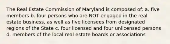 The Real Estate Commission of Maryland is composed of: a. five members b. four persons who are NOT engaged in the real estate business, as well as five licensees from designated regions of the State c. four licensed and four unlicensed persons d. members of the local real estate boards or associations