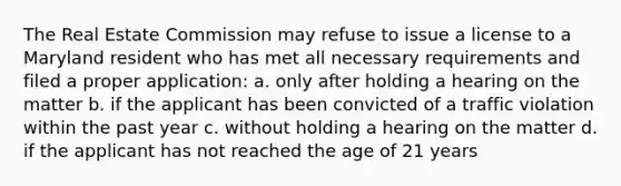 The Real Estate Commission may refuse to issue a license to a Maryland resident who has met all necessary requirements and filed a proper application: a. only after holding a hearing on the matter b. if the applicant has been convicted of a traffic violation within the past year c. without holding a hearing on the matter d. if the applicant has not reached the age of 21 years