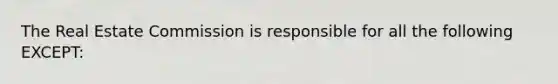 The Real Estate Commission is responsible for all the following EXCEPT: