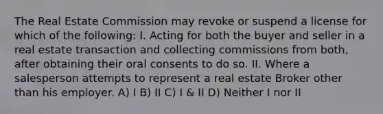 The Real Estate Commission may revoke or suspend a license for which of the following: I. Acting for both the buyer and seller in a real estate transaction and collecting commissions from both, after obtaining their oral consents to do so. II. Where a salesperson attempts to represent a real estate Broker other than his employer. A) I B) II C) I & II D) Neither I nor II