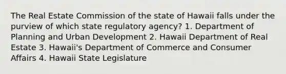 The Real Estate Commission of the state of Hawaii falls under the purview of which state regulatory agency? 1. Department of Planning and Urban Development 2. Hawaii Department of Real Estate 3. Hawaii's Department of Commerce and Consumer Affairs 4. Hawaii State Legislature