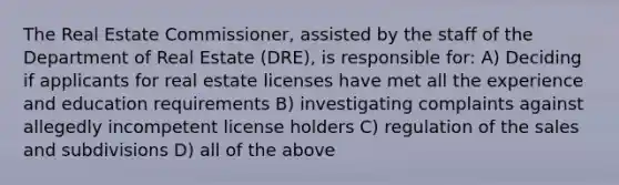 The Real Estate Commissioner, assisted by the staff of the Department of Real Estate (DRE), is responsible for: A) Deciding if applicants for real estate licenses have met all the experience and education requirements B) investigating complaints against allegedly incompetent license holders C) regulation of the sales and subdivisions D) all of the above