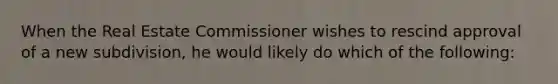 When the Real Estate Commissioner wishes to rescind approval of a new subdivision, he would likely do which of the following: