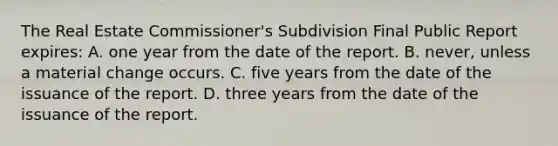 The Real Estate Commissioner's Subdivision Final Public Report expires: A. one year from the date of the report. B. never, unless a material change occurs. C. five years from the date of the issuance of the report. D. three years from the date of the issuance of the report.