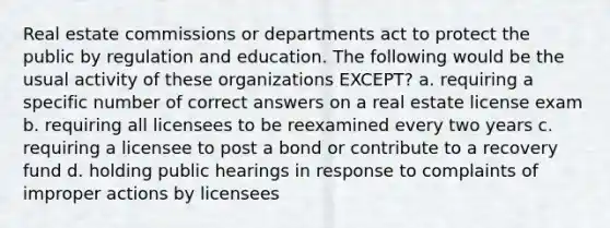 Real estate commissions or departments act to protect the public by regulation and education. The following would be the usual activity of these organizations EXCEPT? a. requiring a specific number of correct answers on a real estate license exam b. requiring all licensees to be reexamined every two years c. requiring a licensee to post a bond or contribute to a recovery fund d. holding public hearings in response to complaints of improper actions by licensees