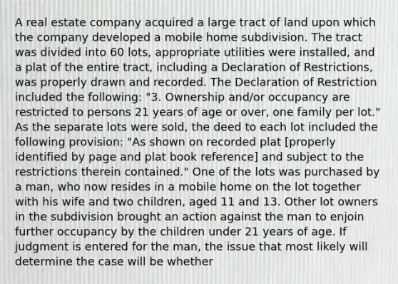 A real estate company acquired a large tract of land upon which the company developed a mobile home subdivision. The tract was divided into 60 lots, appropriate utilities were installed, and a plat of the entire tract, including a Declaration of Restrictions, was properly drawn and recorded. The Declaration of Restriction included the following: "3. Ownership and/or occupancy are restricted to persons 21 years of age or over, one family per lot." As the separate lots were sold, the deed to each lot included the following provision: "As shown on recorded plat [properly identified by page and plat book reference] and subject to the restrictions therein contained." One of the lots was purchased by a man, who now resides in a mobile home on the lot together with his wife and two children, aged 11 and 13. Other lot owners in the subdivision brought an action against the man to enjoin further occupancy by the children under 21 years of age. If judgment is entered for the man, the issue that most likely will determine the case will be whether