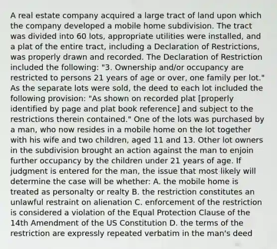 A real estate company acquired a large tract of land upon which the company developed a mobile home subdivision. The tract was divided into 60 lots, appropriate utilities were installed, and a plat of the entire tract, including a Declaration of Restrictions, was properly drawn and recorded. The Declaration of Restriction included the following: "3. Ownership and/or occupancy are restricted to persons 21 years of age or over, one family per lot." As the separate lots were sold, the deed to each lot included the following provision: "As shown on recorded plat [properly identified by page and plat book reference] and subject to the restrictions therein contained." One of the lots was purchased by a man, who now resides in a mobile home on the lot together with his wife and two children, aged 11 and 13. Other lot owners in the subdivision brought an action against the man to enjoin further occupancy by the children under 21 years of age. If judgment is entered for the man, the issue that most likely will determine the case will be whether: A. the mobile home is treated as personalty or realty B. the restriction constitutes an unlawful restraint on alienation C. enforcement of the restriction is considered a violation of the Equal Protection Clause of the 14th Amendment of the US Constitution D. the terms of the restriction are expressly repeated verbatim in the man's deed