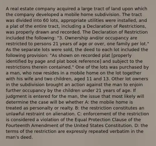 A real estate company acquired a large tract of land upon which the company developed a mobile home subdivision. The tract was divided into 60 lots, appropriate utilities were installed, and a plat of the entire tract, including a Declaration of Restrictions, was properly drawn and recorded. The Declaration of Restriction included the following: "3. Ownership and/or occupancy are restricted to persons 21 years of age or over, one family per lot." As the separate lots were sold, the deed to each lot included the following provision: "As shown on recorded plat [properly identified by page and plat book reference] and subject to the restrictions therein contained." One of the lots was purchased by a man, who now resides in a mobile home on the lot together with his wife and two children, aged 11 and 13. Other lot owners in the subdivision brought an action against the man to enjoin further occupancy by the children under 21 years of age. If judgment is entered for the man, the issue that most likely will determine the case will be whether A: the mobile home is treated as personalty or realty. B: the restriction constitutes an unlawful restraint on alienation. C: enforcement of the restriction is considered a violation of the Equal Protection Clause of the Fourteenth Amendment of the United States Constitution. D: the terms of the restriction are expressly repeated verbatim in the man's deed.