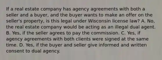 If a real estate company has agency agreements with both a seller and a buyer, and the buyer wants to make an offer on the seller's property, is this legal under Wisconsin license law? A. No, the real estate company would be acting as an illegal dual agent. B. Yes, if the seller agrees to pay the commission. C. Yes, if agency agreements with both clients were signed at the same time. D. Yes, if the buyer and seller give informed and written consent to dual agency.