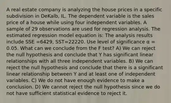 A real estate company is analyzing the house prices in a specific subdivision in DeKalb, IL. The dependent variable is the sales price of a house while using four independent variables. A sample of 29 observations are used for regression analysis. The estimated regression model equation is: The analysis results include SSE =6429, SST=22220. Use level of significance α = 0.05. What can we conclude from the F test? A) We can reject the null hypothesis and conclude that Y has significant linear relationships with all three independent variables. B) We can reject the null hypothesis and conclude that there is a significant linear relationship between Y and at least one of independent variables. C) We do not have enough evidence to make a conclusion. D) We cannot reject the null hypothesis since we do not have sufficient statistical evidence to reject it.