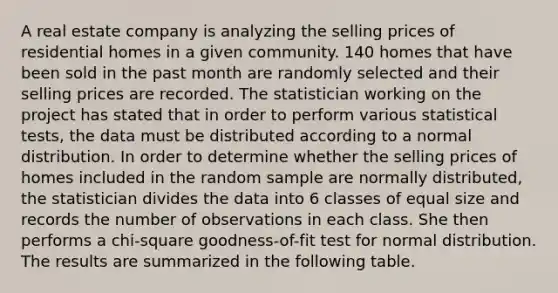 A real estate company is analyzing the selling prices of residential homes in a given community. 140 homes that have been sold in the past month are randomly selected and their selling prices are recorded. The statistician working on the project has stated that in order to perform various statistical tests, the data must be distributed according to a normal distribution. In order to determine whether the selling prices of homes included in the random sample are normally distributed, the statistician divides the data into 6 classes of equal size and records the number of observations in each class. She then performs a chi-square goodness-of-fit test for normal distribution. The results are summarized in the following table.