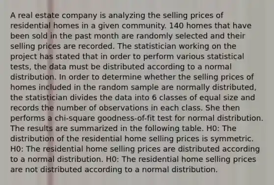 A real estate company is analyzing the selling prices of residential homes in a given community. 140 homes that have been sold in the past month are randomly selected and their selling prices are recorded. The statistician working on the project has stated that in order to perform various statistical tests, the data must be distributed according to a normal distribution. In order to determine whether the selling prices of homes included in the random sample are normally distributed, the statistician divides the data into 6 classes of equal size and records the number of observations in each class. She then performs a chi-square goodness-of-fit test for normal distribution. The results are summarized in the following table. H0: The distribution of the residential home selling prices is symmetric. H0: The residential home selling prices are distributed according to a normal distribution. H0: The residential home selling prices are not distributed according to a normal distribution.