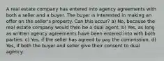 A real estate company has entered into agency agreements with both a seller and a buyer. The buyer is interested in making an offer on the seller's property. Can this occur? a) No, because the real estate company would then be a dual agent. b) Yes, as long as written agency agreements have been entered into with both parties. c) Yes, if the seller has agreed to pay the commission. d) Yes, if both the buyer and seller give their consent to dual agency.