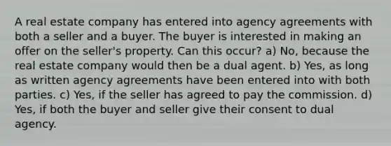 A real estate company has entered into agency agreements with both a seller and a buyer. The buyer is interested in making an offer on the seller's property. Can this occur? a) No, because the real estate company would then be a dual agent. b) Yes, as long as written agency agreements have been entered into with both parties. c) Yes, if the seller has agreed to pay the commission. d) Yes, if both the buyer and seller give their consent to dual agency.