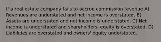 If a real estate company fails to accrue commission revenue A) Revenues are understated and net income is overstated. B) Assets are understated and net income is understated. C) Net income is understated and shareholders' equity is overstated. D) Liabilities are overstated and owners' equity understated.