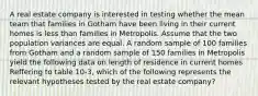 A real estate company is interested in testing whether the mean team that families in Gotham have been living in their current homes is less than families in Metropolis. Assume that the two population variances are equal. A random sample of 100 families from Gotham and a random sample of 150 families in Metropolis yield the following data on length of residence in current homes Reffering to table 10-3, which of the following represents the relevant hypotheses tested by the real estate company?