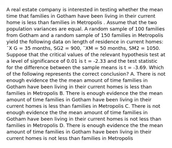 A real estate company is interested in testing whether the mean time that families in Gotham have been living in their current home is less than families in Metropolis . Assume that the two population variances are equal. A random sample of 100 families from Gotham and a random sample of 150 families in Metropolis yield the following data on length of residence in current homes: ¯X G = 35 months, SG2 = 900, ¯XM = 50 months, SM2 = 1050. Suppose that the critical values of the relevant hypothesis test at a level of significance of 0.01 is t = -2.33 and the test statistic for the difference between the sample means is t = -3.69. Which of the following represents the correct conclusion? A. There is not enough evidence the the mean amount of time families in Gotham have been living in their current homes is less than families in Metropolis B. There is enough evidence the the mean amount of time families in Gotham have been living in their current homes is less than families in Metropolis C. There is not enough evidence the the mean amount of time families in Gotham have been living in their current homes is not less than families in Metropolis D. There is enough evidence the the mean amount of time families in Gotham have been living in their current homes is not less than families in Metropolis