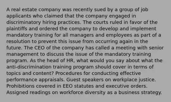 A real estate company was recently sued by a group of job applicants who claimed that the company engaged in discriminatory hiring practices. The courts ruled in favor of the plaintiffs and ordered the company to develop and implement mandatory training for all managers and employees as part of a resolution to prevent this issue from occurring again in the future. The CEO of the company has called a meeting with senior management to discuss the issue of the mandatory training program. As the head of HR, what would you say about what the anti-discrimination training program should cover in terms of topics and content? Procedures for conducting effective performance appraisals. Guest speakers on workplace justice. Prohibitions covered in EEO statutes and executive orders. Assigned readings on workforce diversity as a business strategy.