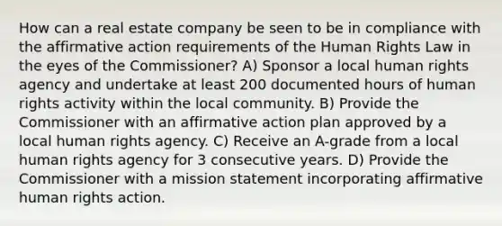 How can a real estate company be seen to be in compliance with the affirmative action requirements of the Human Rights Law in the eyes of the Commissioner? A) Sponsor a local human rights agency and undertake at least 200 documented hours of human rights activity within the local community. B) Provide the Commissioner with an affirmative action plan approved by a local human rights agency. C) Receive an A-grade from a local human rights agency for 3 consecutive years. D) Provide the Commissioner with a mission statement incorporating affirmative human rights action.