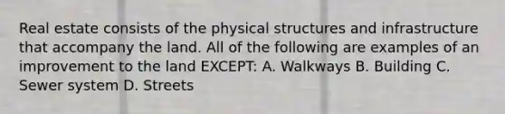 Real estate consists of the physical structures and infrastructure that accompany the land. All of the following are examples of an improvement to the land EXCEPT: A. Walkways B. Building C. Sewer system D. Streets