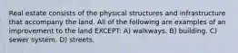 Real estate consists of the physical structures and infrastructure that accompany the land. All of the following are examples of an improvement to the land EXCEPT: A) walkways. B) building. C) sewer system. D) streets.