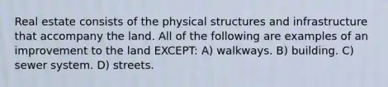 Real estate consists of the physical structures and infrastructure that accompany the land. All of the following are examples of an improvement to the land EXCEPT: A) walkways. B) building. C) sewer system. D) streets.