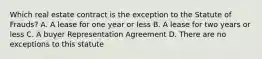 Which real estate contract is the exception to the Statute of Frauds? A. A lease for one year or less B. A lease for two years or less C. A buyer Representation Agreement D. There are no exceptions to this statute