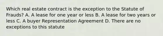 Which real estate contract is the exception to the Statute of Frauds? A. A lease for one year or less B. A lease for two years or less C. A buyer Representation Agreement D. There are no exceptions to this statute