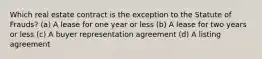 Which real estate contract is the exception to the Statute of Frauds? (a) A lease for one year or less (b) A lease for two years or less (c) A buyer representation agreement (d) A listing agreement