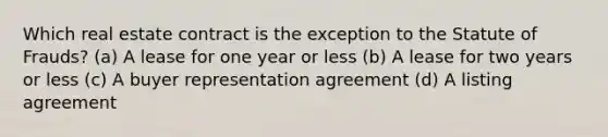 Which real estate contract is the exception to the Statute of Frauds? (a) A lease for one year or less (b) A lease for two years or less (c) A buyer representation agreement (d) A listing agreement