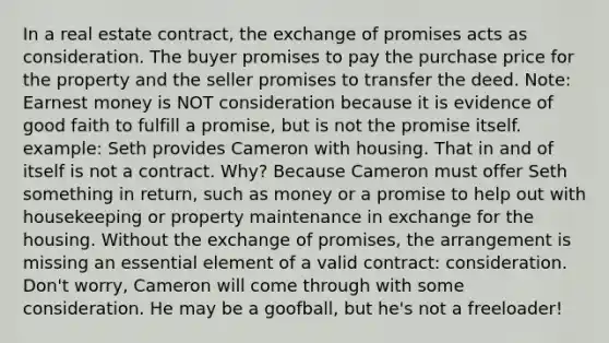 In a real estate contract, the exchange of promises acts as consideration. The buyer promises to pay the purchase price for the property and the seller promises to transfer the deed. Note: Earnest money is NOT consideration because it is evidence of good faith to fulfill a promise, but is not the promise itself. example: Seth provides Cameron with housing. That in and of itself is not a contract. Why? Because Cameron must offer Seth something in return, such as money or a promise to help out with housekeeping or property maintenance in exchange for the housing. Without the exchange of promises, the arrangement is missing an essential element of a valid contract: consideration. Don't worry, Cameron will come through with some consideration. He may be a goofball, but he's not a freeloader!