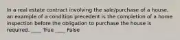 In a real estate contract involving the sale/purchase of a house, an example of a condition precedent is the completion of a home inspection before the obligation to purchase the house is required. ____ True ____ False