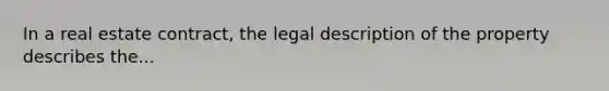 In a real estate contract, the legal description of the property describes the...