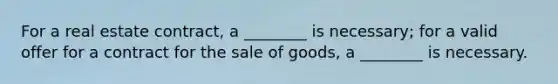 For a real estate contract, a ________ is necessary; for a valid offer for a contract for the sale of goods, a ________ is necessary.