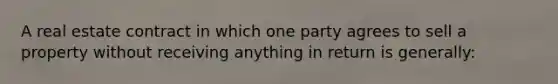 A real estate contract in which one party agrees to sell a property without receiving anything in return is generally: