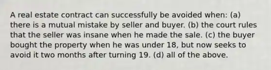 A real estate contract can successfully be avoided when: (a) there is a mutual mistake by seller and buyer. (b) the court rules that the seller was insane when he made the sale. (c) the buyer bought the property when he was under 18, but now seeks to avoid it two months after turning 19. (d) all of the above.