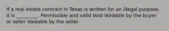 If a real estate contract in Texas is written for an illegal purpose, it is _________. Permissible and valid Void Voidable by the buyer or seller Voidable by the seller