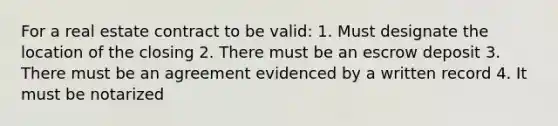 For a real estate contract to be valid: 1. Must designate the location of the closing 2. There must be an escrow deposit 3. There must be an agreement evidenced by a written record 4. It must be notarized