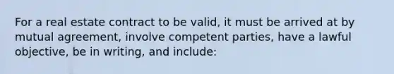 For a real estate contract to be valid, it must be arrived at by mutual agreement, involve competent parties, have a lawful objective, be in writing, and include: