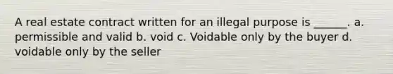 A real estate contract written for an illegal purpose is ______. a. permissible and valid b. void c. Voidable only by the buyer d. voidable only by the seller