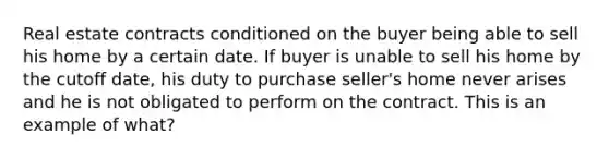 Real estate contracts conditioned on the buyer being able to sell his home by a certain date. If buyer is unable to sell his home by the cutoff date, his duty to purchase seller's home never arises and he is not obligated to perform on the contract. This is an example of what?