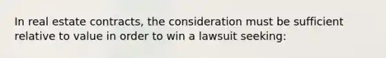 In real estate contracts, the consideration must be sufficient relative to value in order to win a lawsuit seeking: