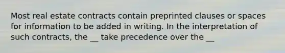 Most real estate contracts contain preprinted clauses or spaces for information to be added in writing. In the interpretation of such contracts, the __ take precedence over the __