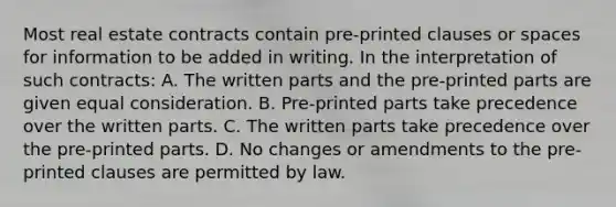 Most real estate contracts contain pre-printed clauses or spaces for information to be added in writing. In the interpretation of such contracts: A. The written parts and the pre-printed parts are given equal consideration. B. Pre-printed parts take precedence over the written parts. C. The written parts take precedence over the pre-printed parts. D. No changes or amendments to the pre-printed clauses are permitted by law.