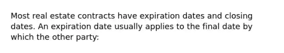 Most real estate contracts have expiration dates and closing dates. An expiration date usually applies to the final date by which the other party:
