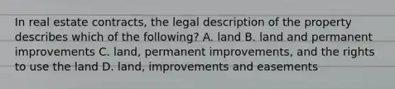 In real estate contracts, the legal description of the property describes which of the following? A. land B. land and permanent improvements C. land, permanent improvements, and the rights to use the land D. land, improvements and easements