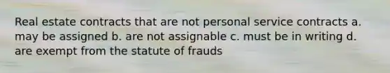 Real estate contracts that are not personal service contracts a. may be assigned b. are not assignable c. must be in writing d. are exempt from the statute of frauds