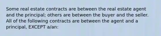 Some real estate contracts are between the real estate agent and the principal; others are between the buyer and the seller. All of the following contracts are between the agent and a principal, EXCEPT a/an: