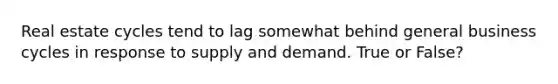 Real estate cycles tend to lag somewhat behind general business cycles in response to supply and demand. True or False?